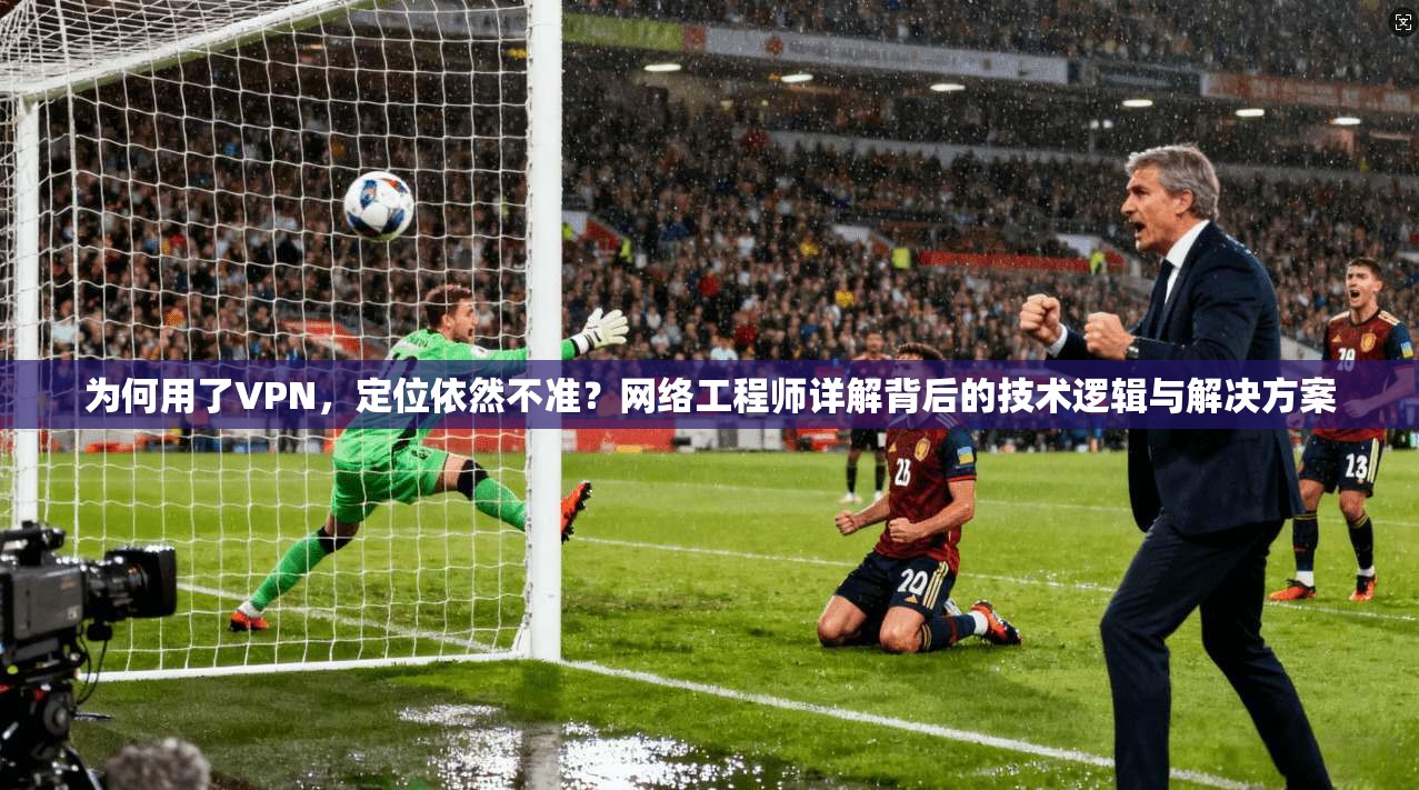 为何用了VPN,定位依然不准?网络工程师详解背后的技术逻辑与解决方案 为何用了VPN,定位依然不准?网络工程师详解背后的技术逻辑与解决方案