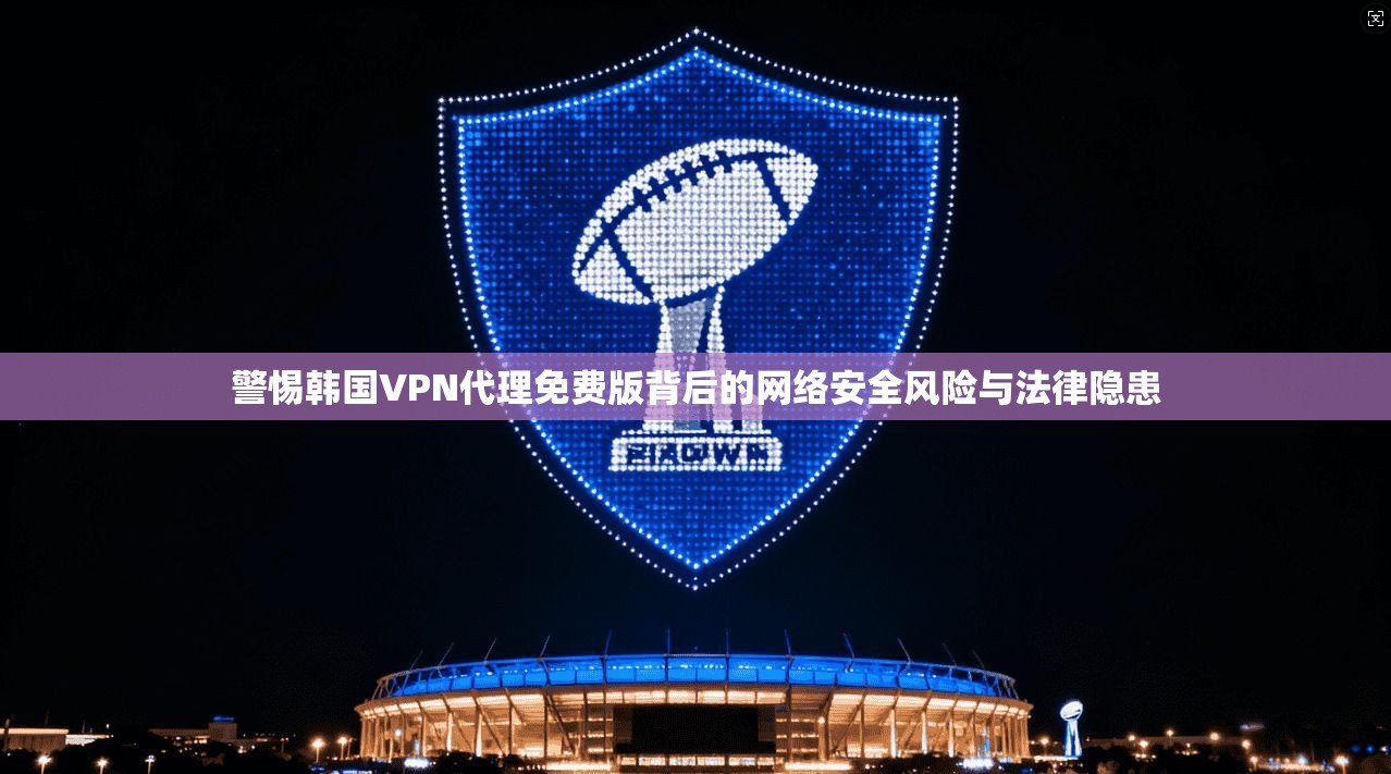 警惕韩国VPN代理免费版背后的网络安全风险与法律隐患