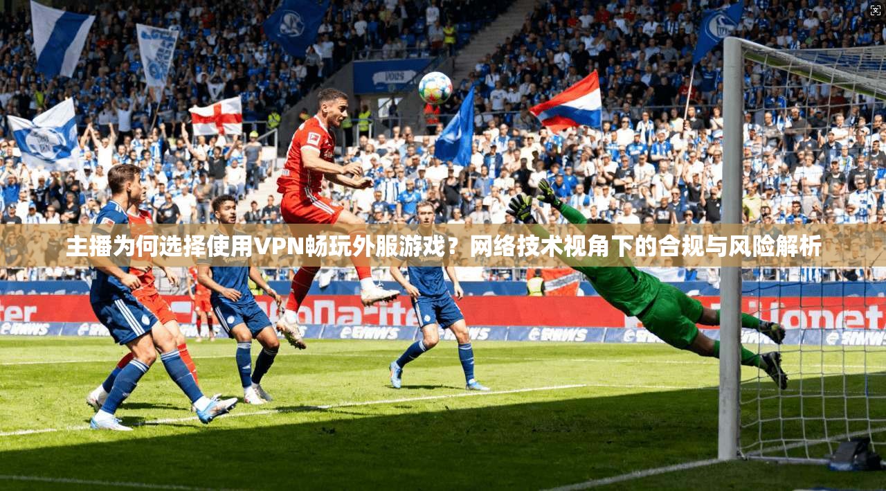 主播为何选择使用VPN畅玩外服游戏？网络技术视角下的合规与风险解析