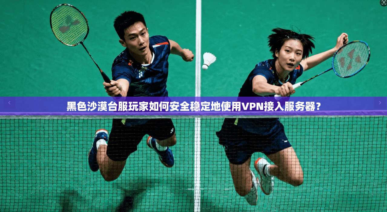 黑色沙漠台服玩家如何安全稳定地使用VPN接入服务器？