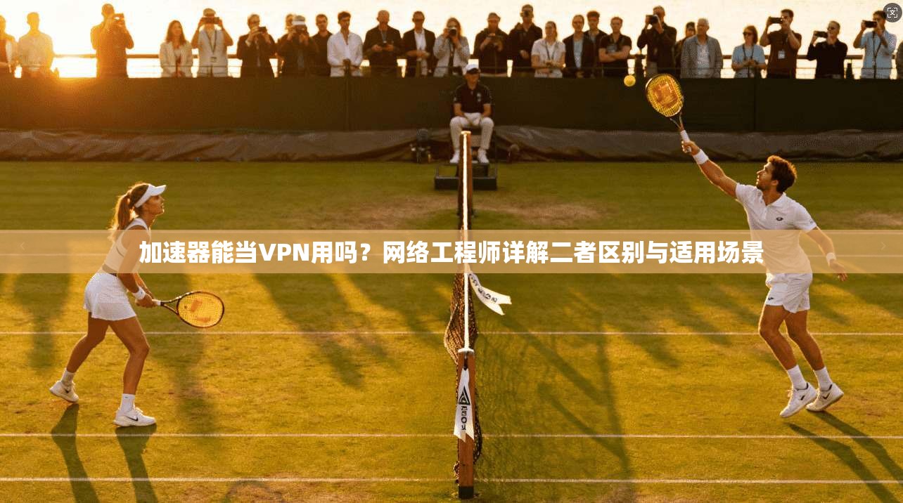 加速器能当VPN用吗？网络工程师详解二者区别与适用场景