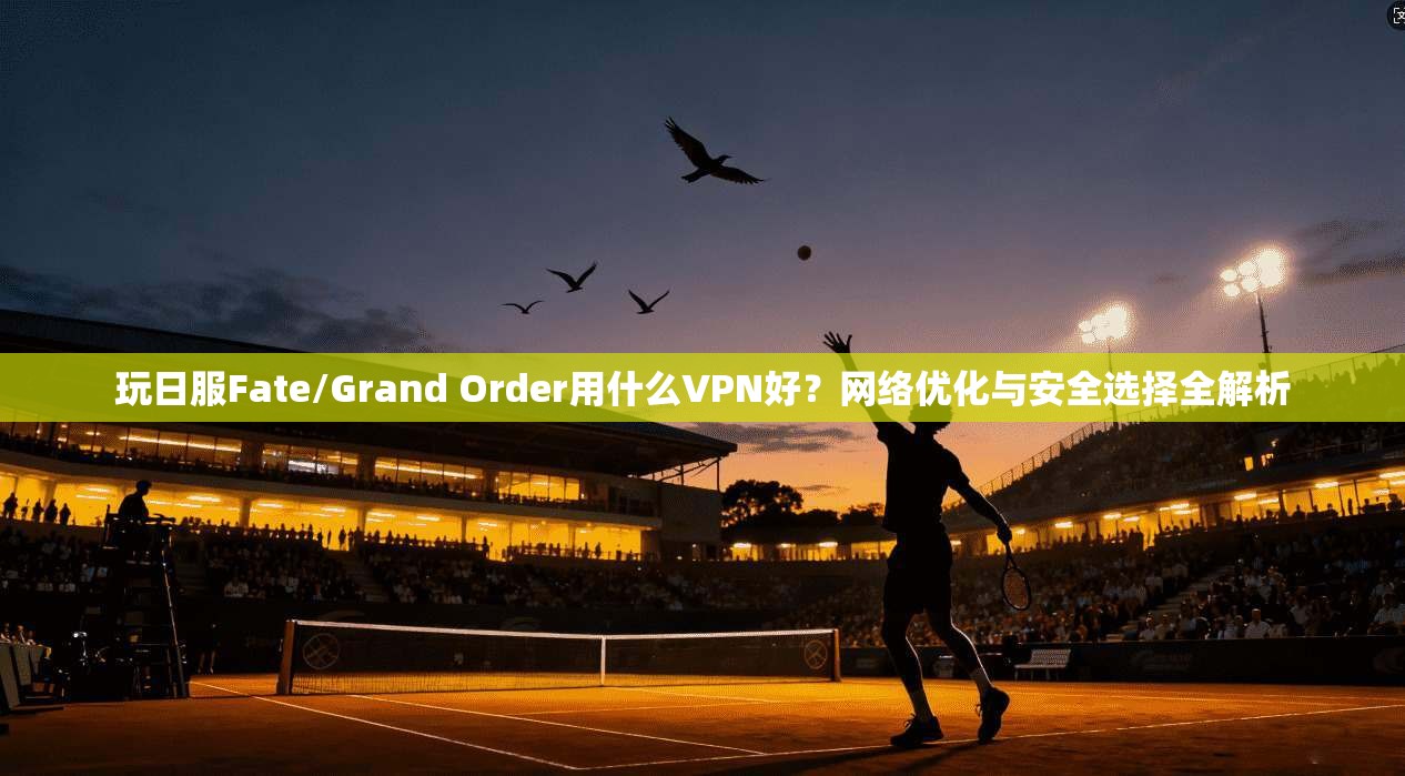 玩日服Fate/Grand Order用什么VPN好？网络优化与安全选择全解析