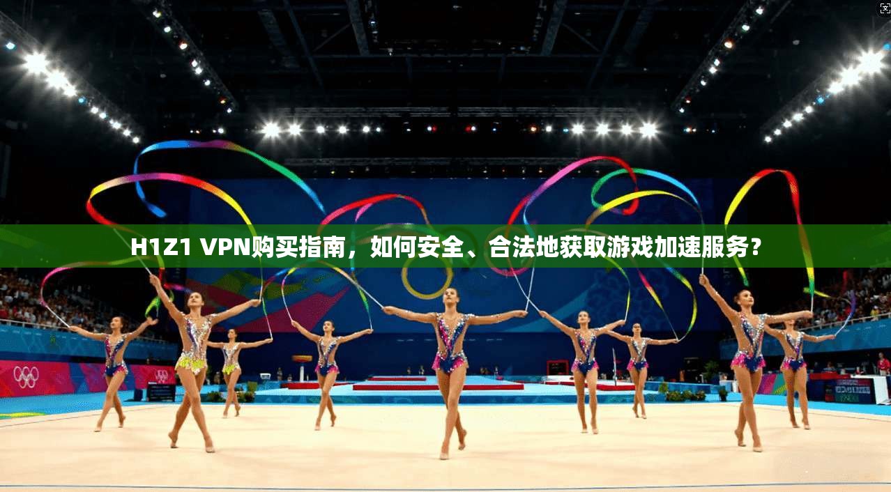 H1Z1 VPN购买指南，如何安全、合法地获取游戏加速服务？