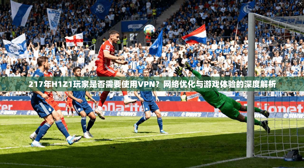 217年H1Z1玩家是否需要使用VPN?网络优化与游戏体验的深度解析 217年H1Z1玩家是否需要使用VPN?网络优化与游戏体验的深度解析