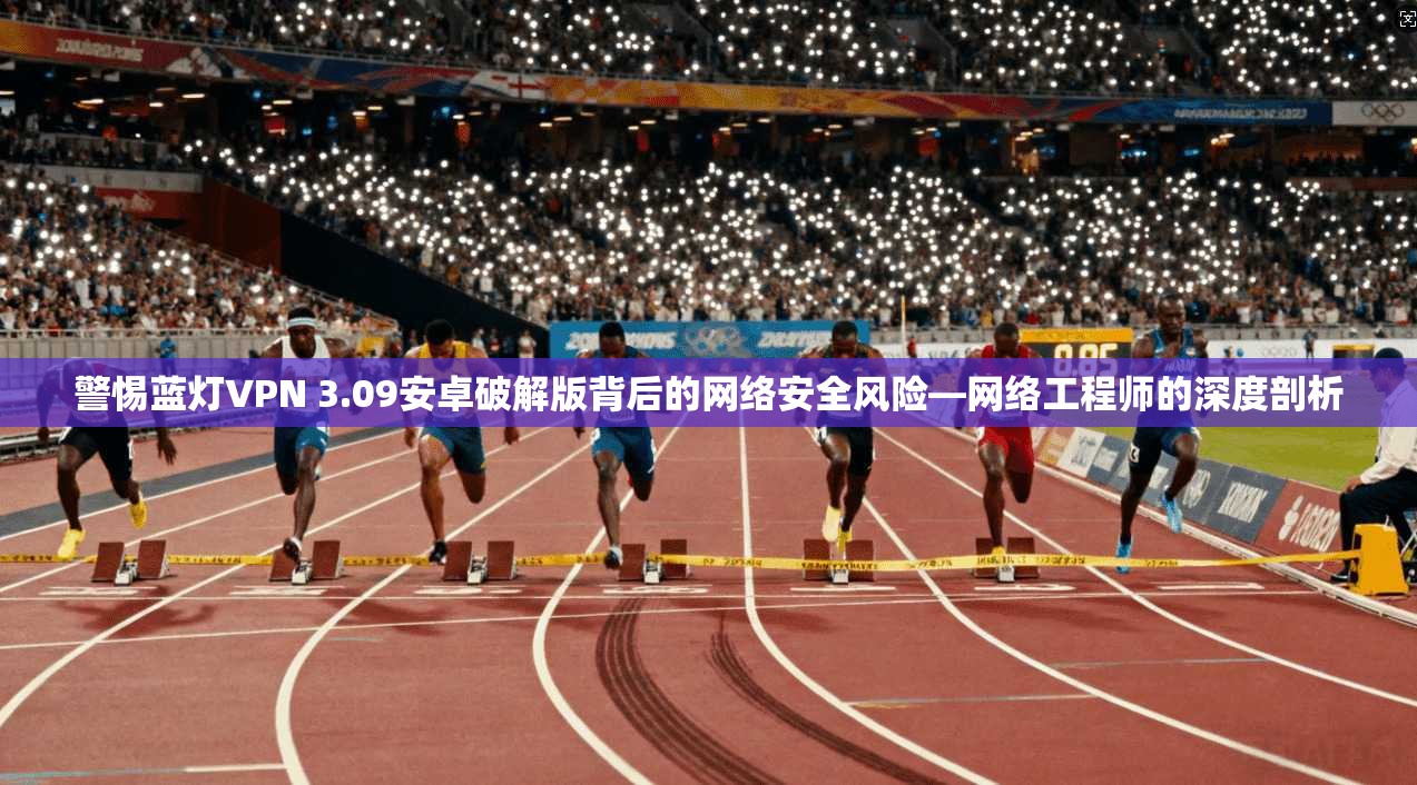 警惕蓝灯VPN 3.09安卓破解版背后的网络安全风险—网络工程师的深度剖析