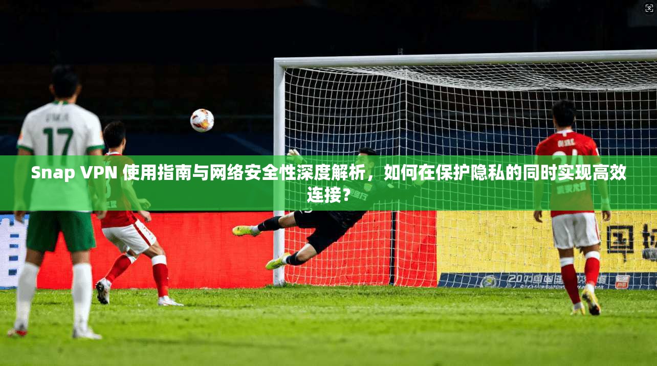 Snap VPN 使用指南与网络安全性深度解析，如何在保护隐私的同时实现高效连接？