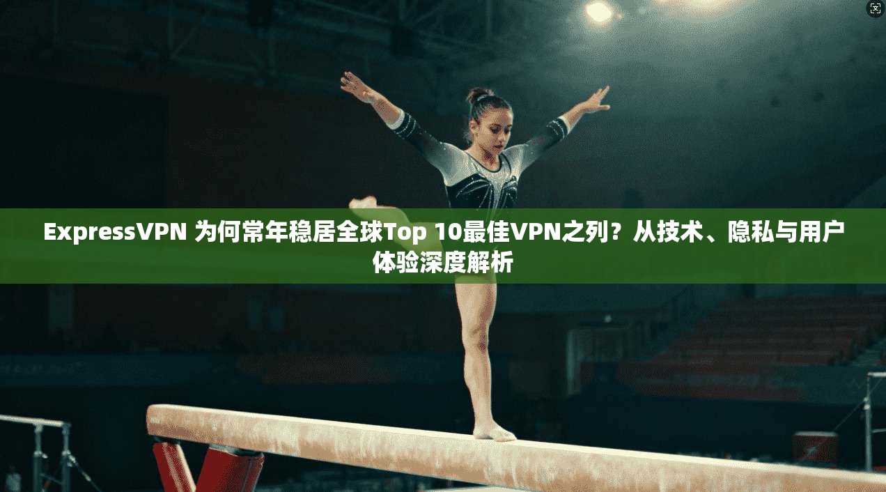 ExpressVPN 为何常年稳居全球Top 10最佳VPN之列？从技术、隐私与用户体验深度解析