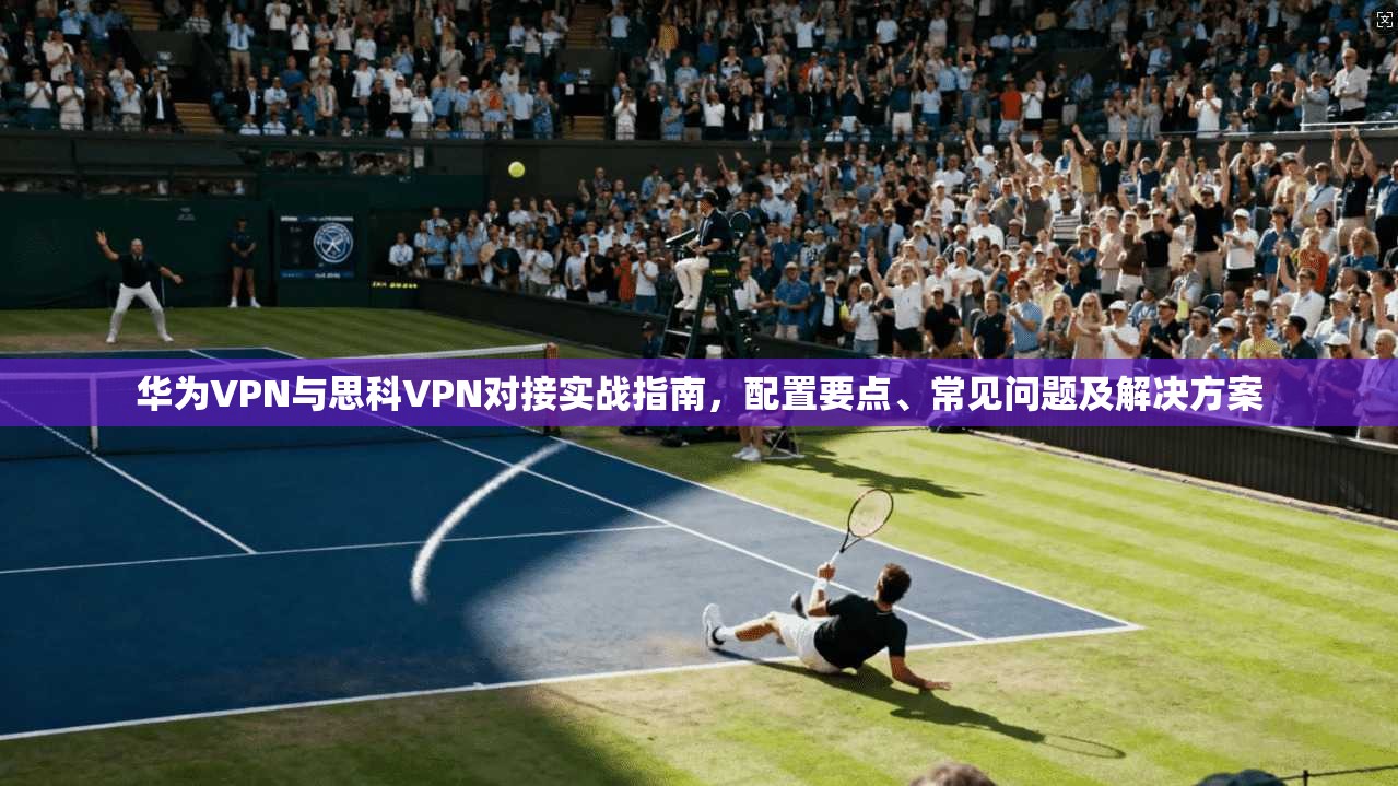 华为VPN与思科VPN对接实战指南，配置要点、常见问题及解决方案