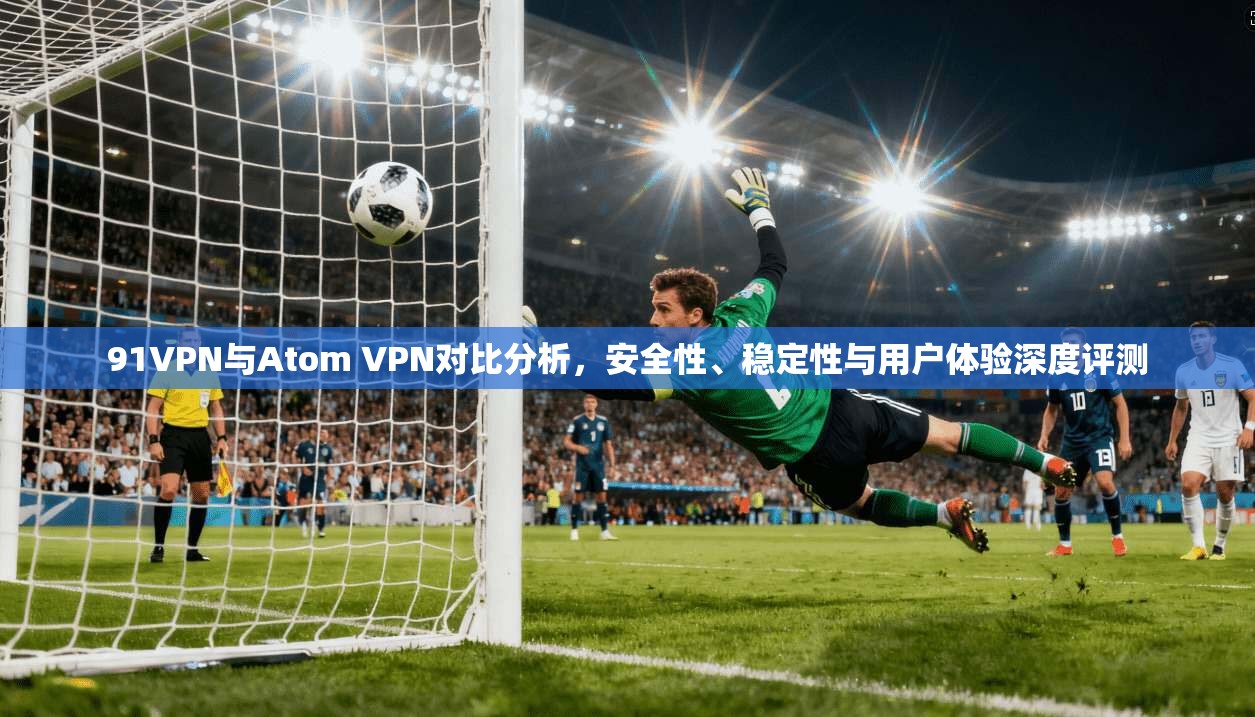91VPN与Atom VPN对比分析，安全性、稳定性与用户体验深度评测