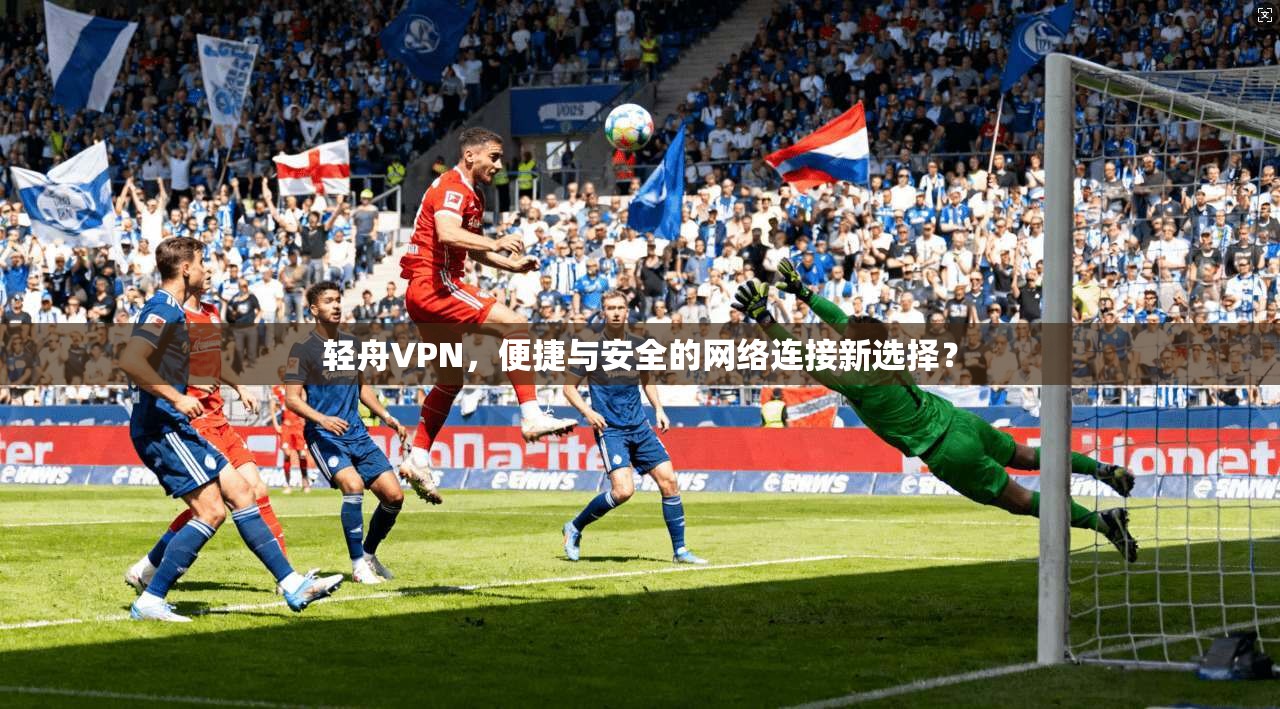 轻舟VPN，便捷与安全的网络连接新选择？