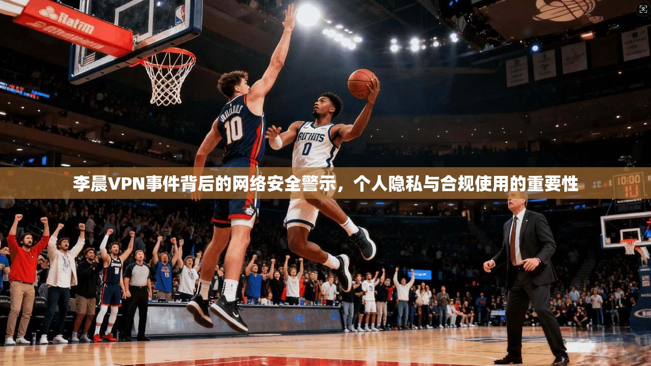 李晨VPN事件背后的网络安全警示，个人隐私与合规使用的重要性