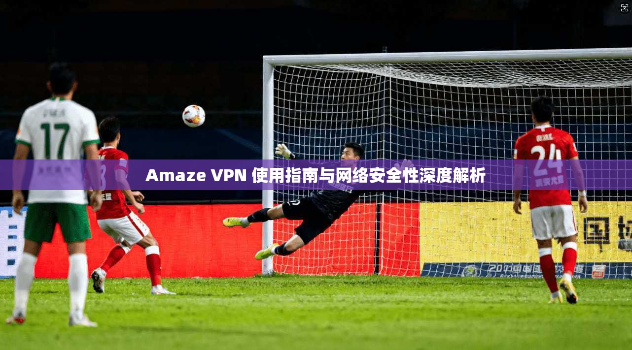 Amaze VPN 使用指南与网络安全性深度解析 Amaze VPN 使用指南与网络安全性深度解析