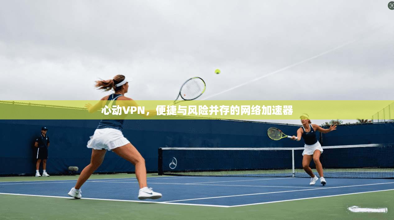心动VPN，便捷与风险并存的网络加速器