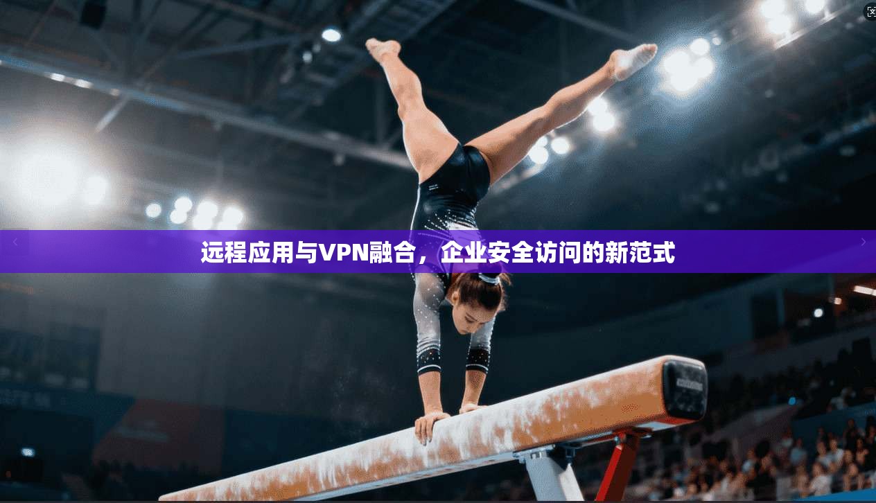 远程应用与VPN融合，企业安全访问的新范式
