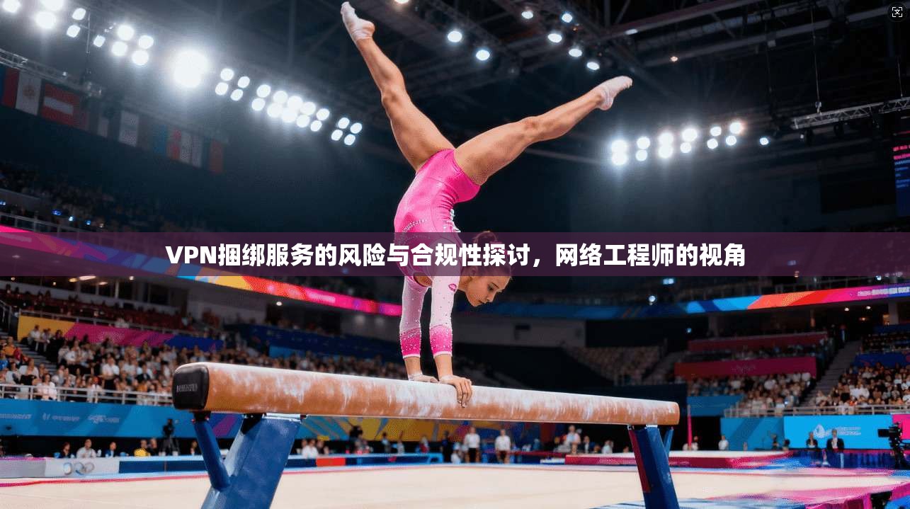 VPN捆绑服务的风险与合规性探讨，网络工程师的视角