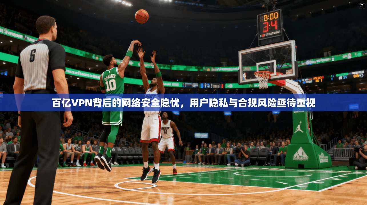百亿VPN背后的网络安全隐忧，用户隐私与合规风险亟待重视