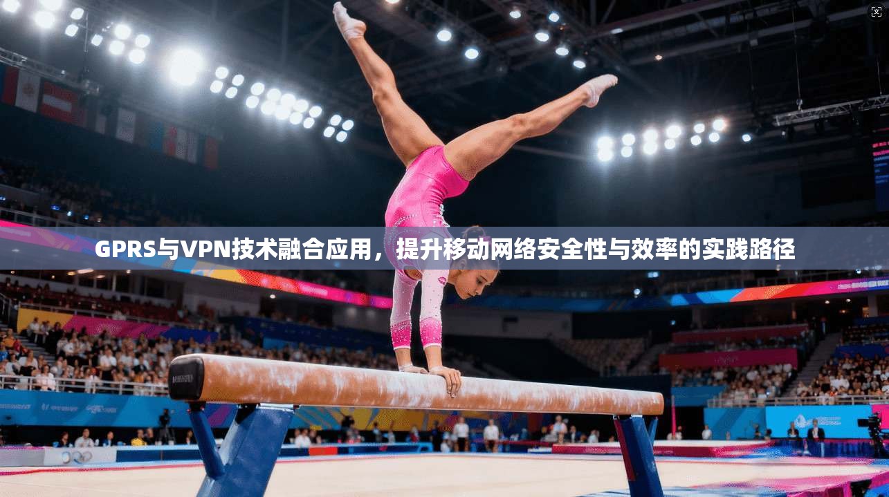 GPRS与VPN技术融合应用,提升移动网络安全性与效率的实践路径 GPRS与VPN技术融合应用,提升移动网络安全性与效率的实践路径