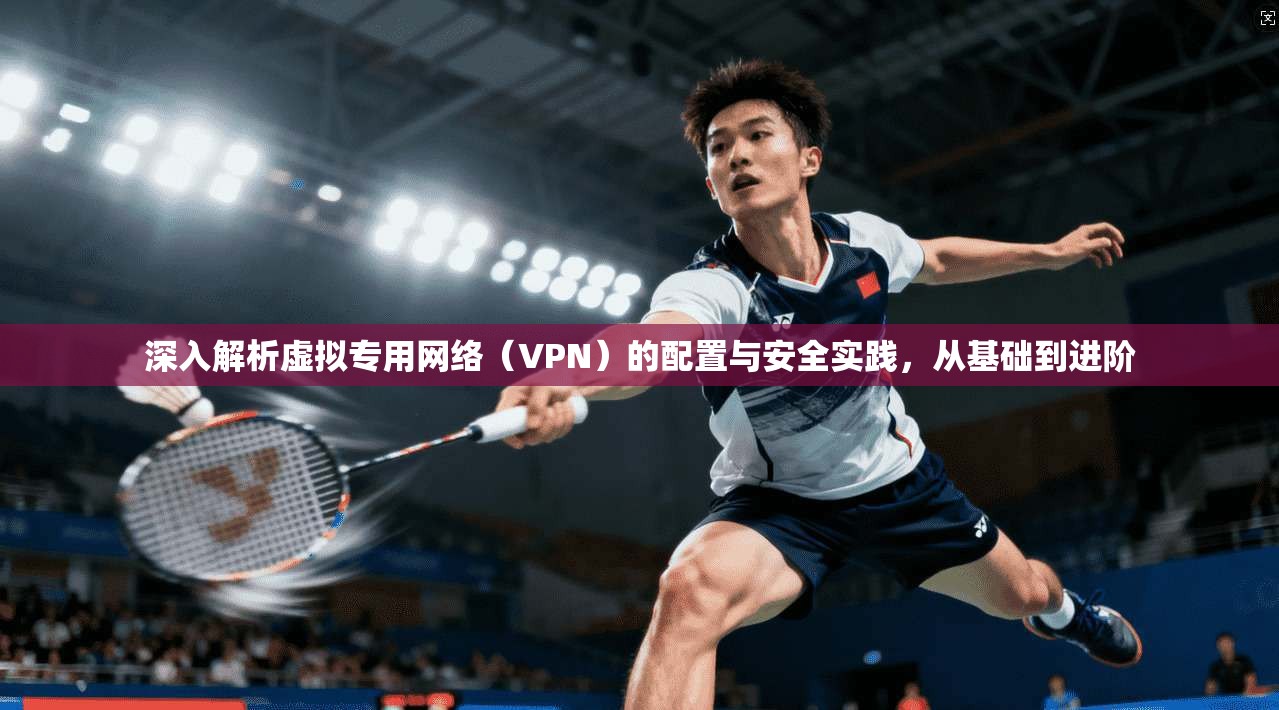 深入解析虚拟专用网络（VPN）的配置与安全实践，从基础到进阶