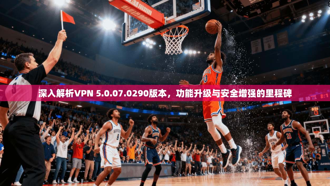 深入解析VPN 5.0.07.0290版本,功能升级与安全增强的里程碑 深入解析VPN 5.0.07.0290版本,功能升级与安全增强的里程碑