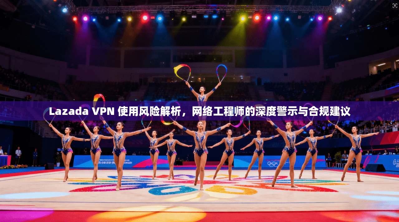 Lazada VPN 使用风险解析,网络工程师的深度警示与合规建议 Lazada VPN 使用风险解析,网络工程师的深度警示与合规建议