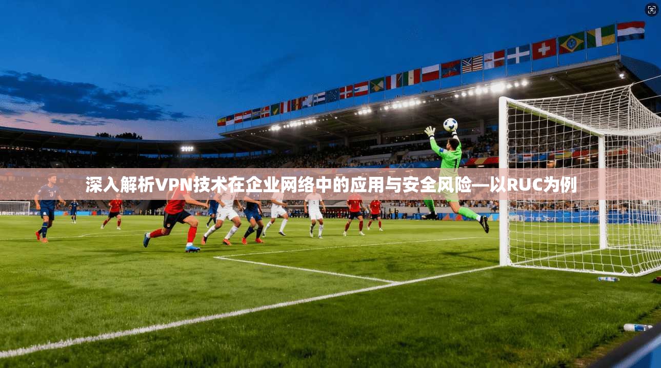 深入解析VPN技术在企业网络中的应用与安全风险—以RUC为例 深入解析VPN技术在企业网络中的应用与安全风险—以RUC为例
