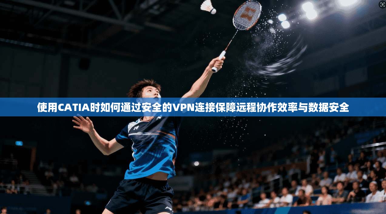 使用CATIA时如何通过安全的VPN连接保障远程协作效率与数据安全