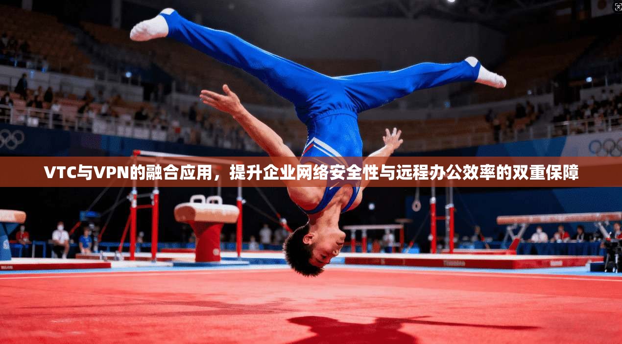 VTC与VPN的融合应用，提升企业网络安全性与远程办公效率的双重保障