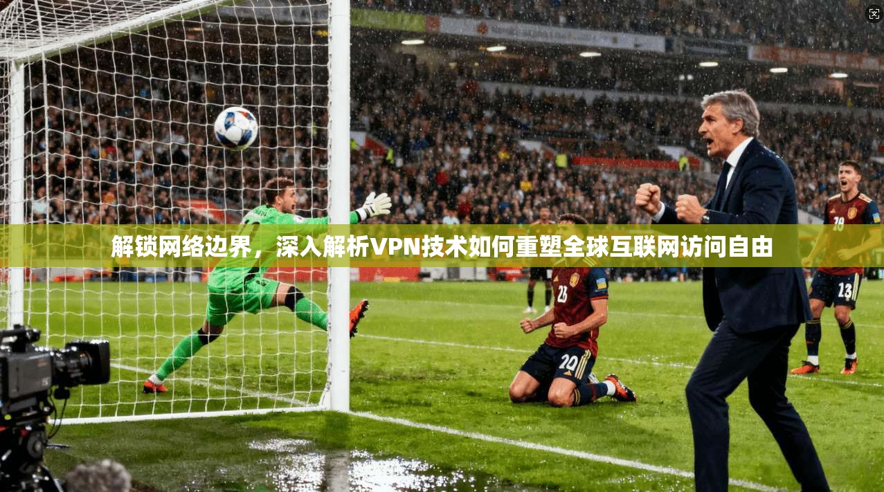解锁网络边界，深入解析VPN技术如何重塑全球互联网访问自由