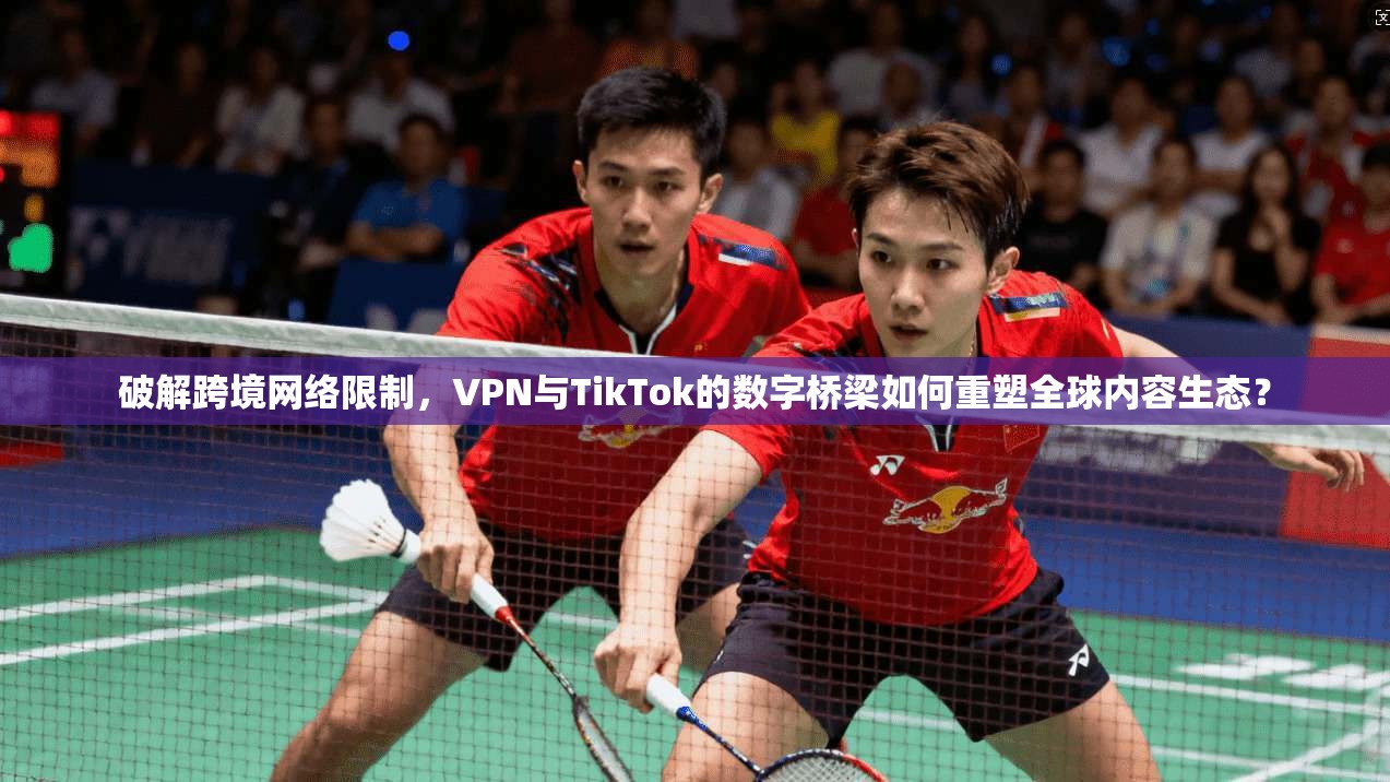 破解跨境网络限制，VPN与TikTok的数字桥梁如何重塑全球内容生态？