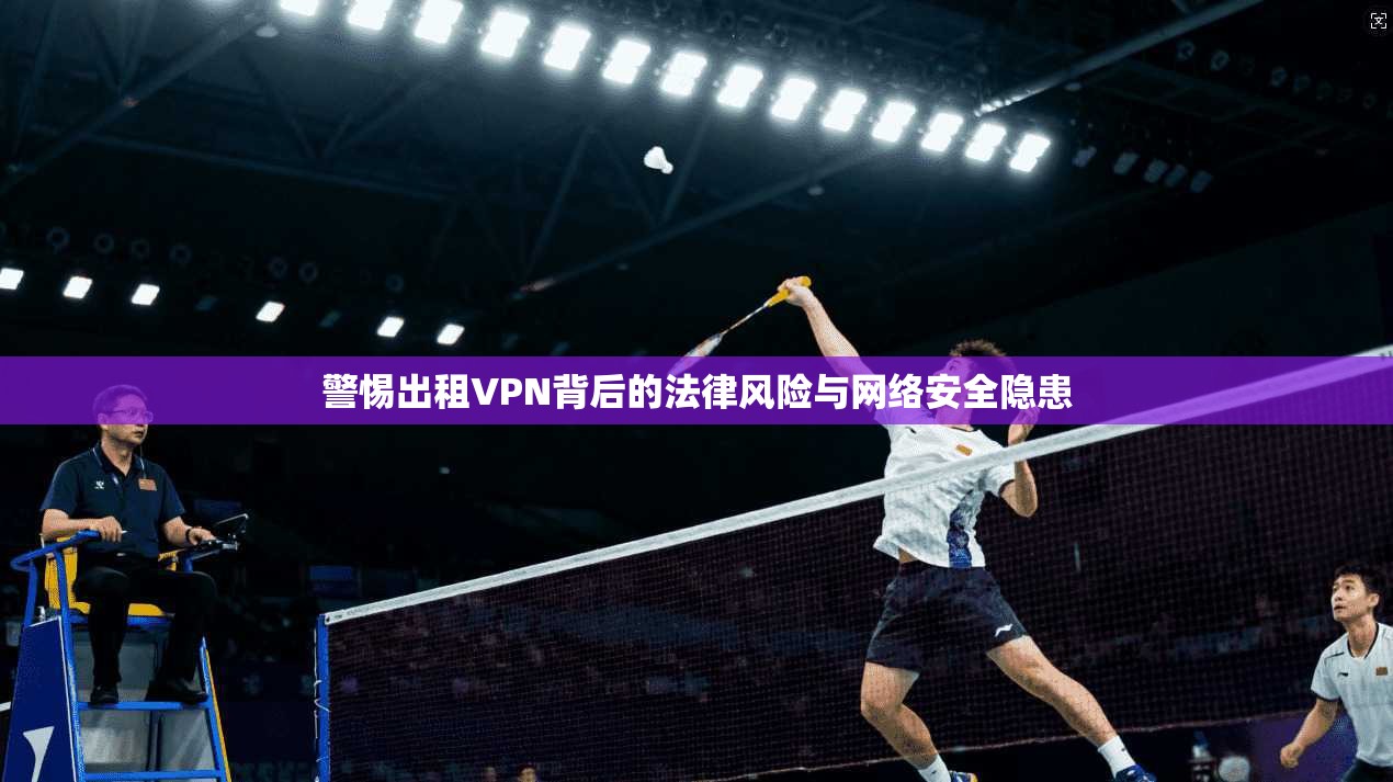 警惕出租VPN背后的法律风险与网络安全隐患