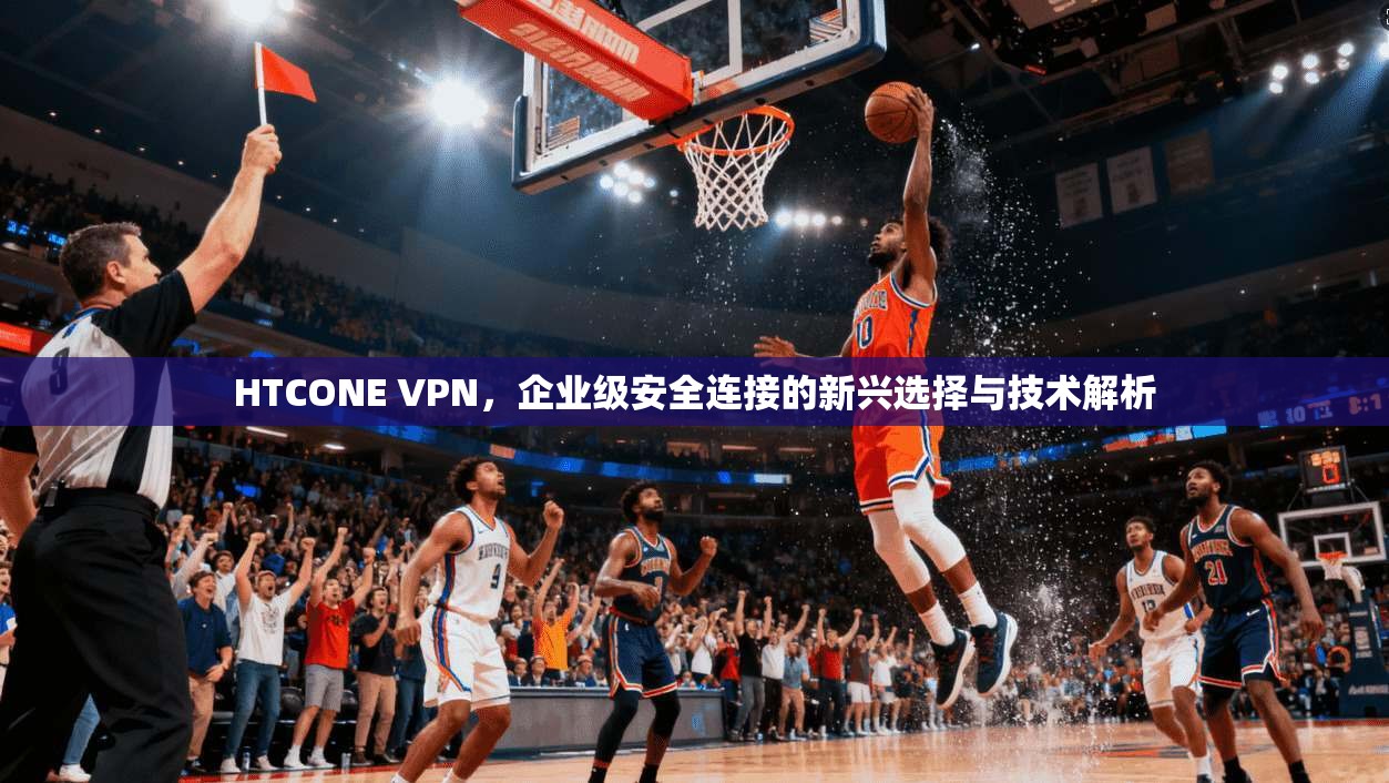 HTCONE VPN，企业级安全连接的新兴选择与技术解析