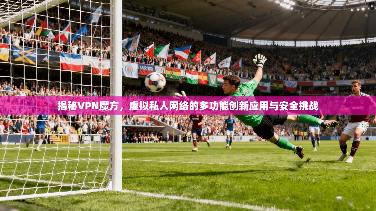 揭秘VPN魔方，虚拟私人网络的多功能创新应用与安全挑战