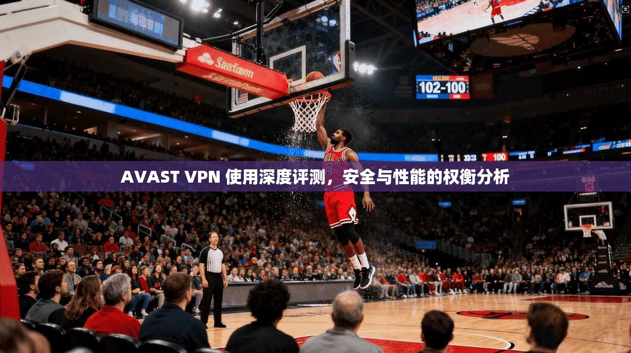 AVAST VPN 使用深度评测，安全与性能的权衡分析