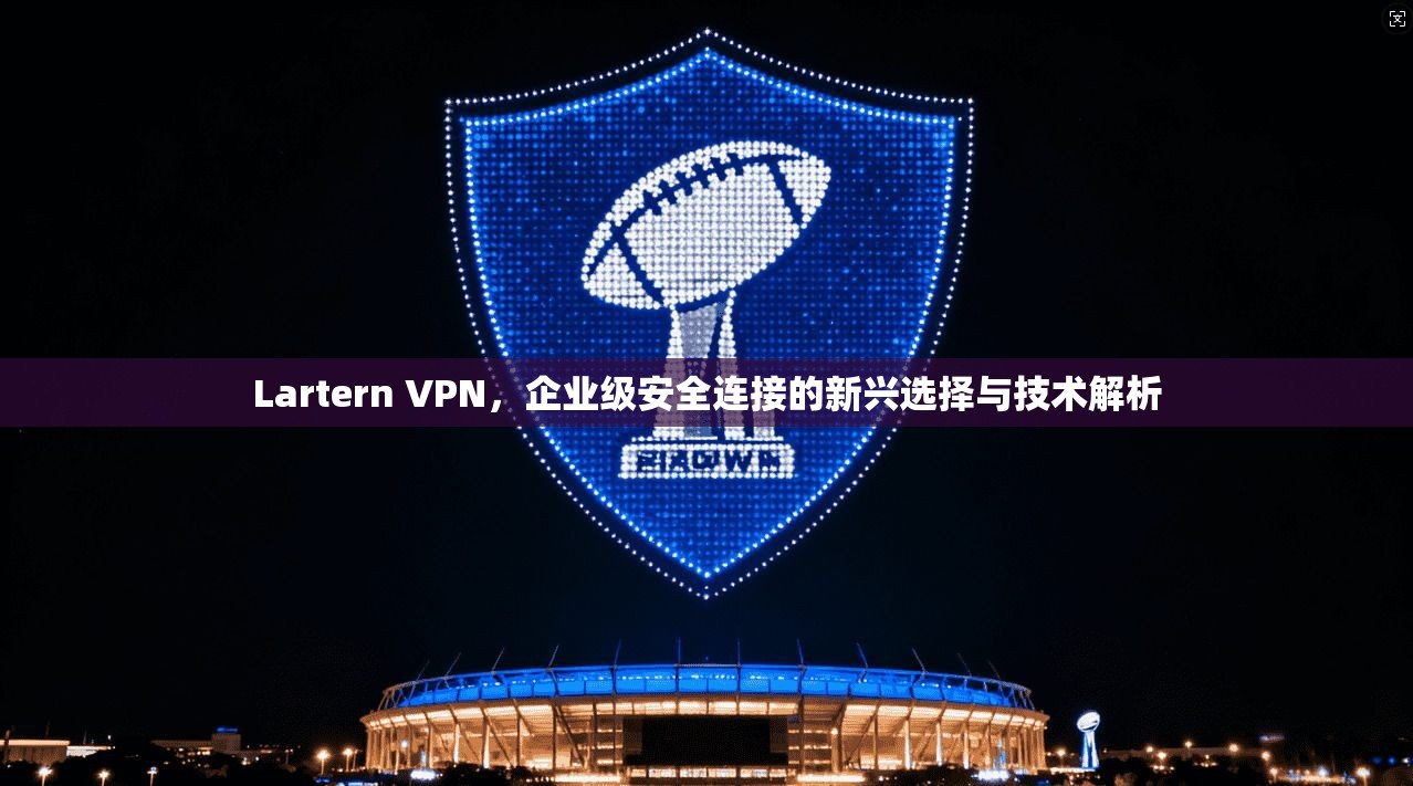 Lartern VPN，企业级安全连接的新兴选择与技术解析