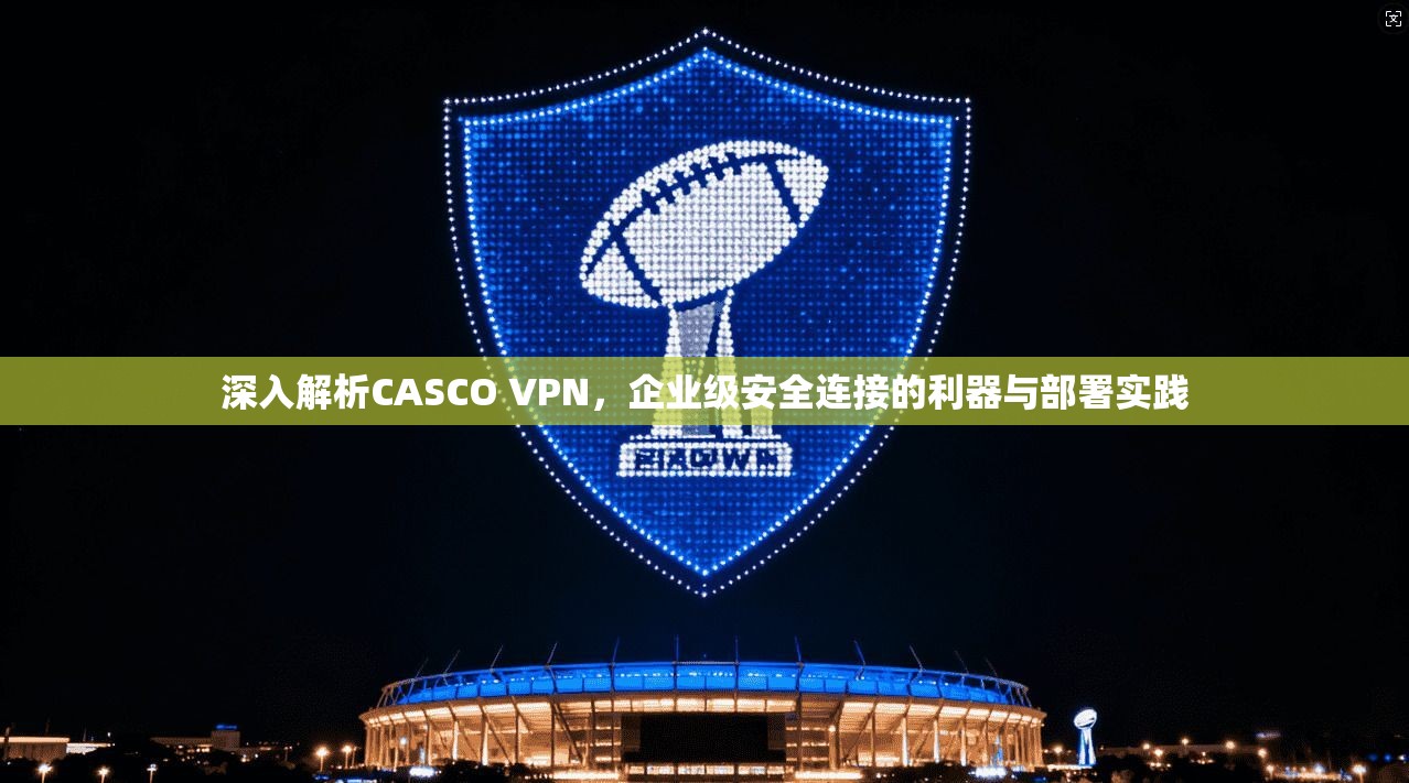 深入解析CASCO VPN，企业级安全连接的利器与部署实践