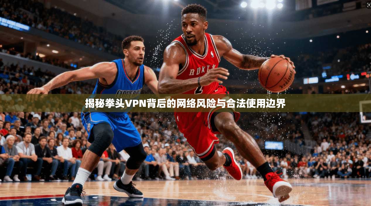 揭秘拳头VPN背后的网络风险与合法使用边界