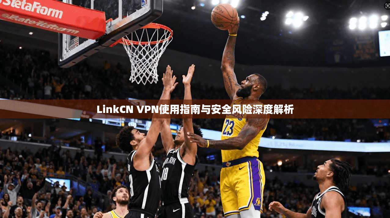 LinkCN VPN使用指南与安全风险深度解析