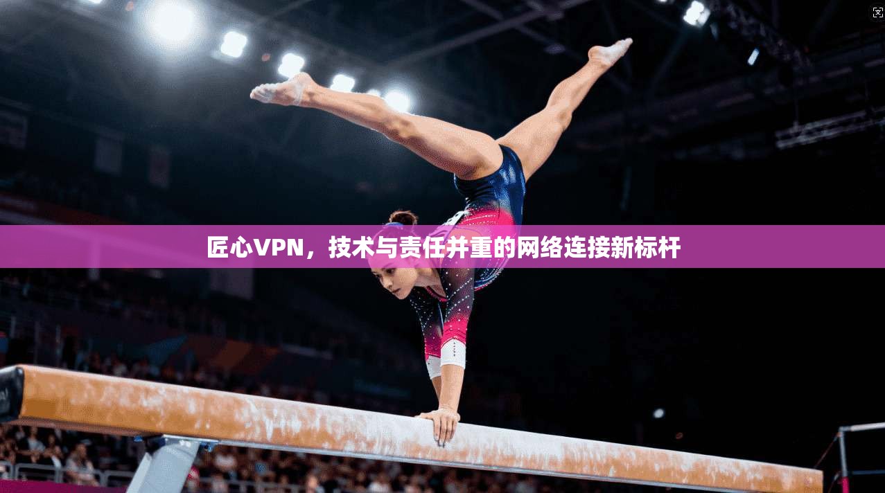 匠心VPN，技术与责任并重的网络连接新标杆