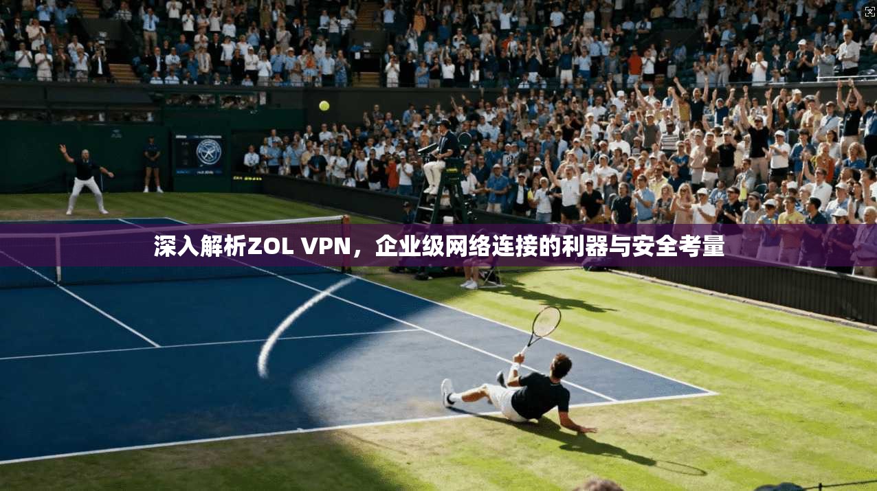 深入解析ZOL VPN,企业级网络连接的利器与安全考量 深入解析ZOL VPN,企业级网络连接的利器与安全考量