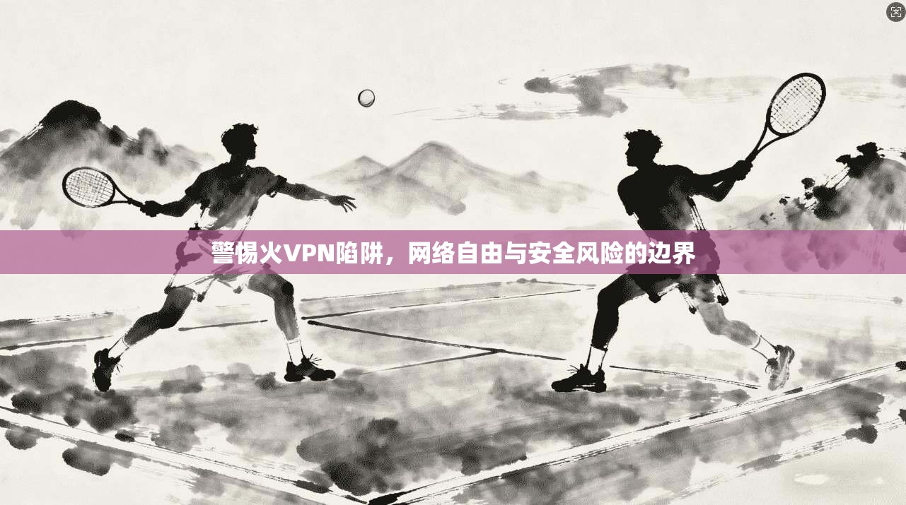 警惕火VPN陷阱，网络自由与安全风险的边界