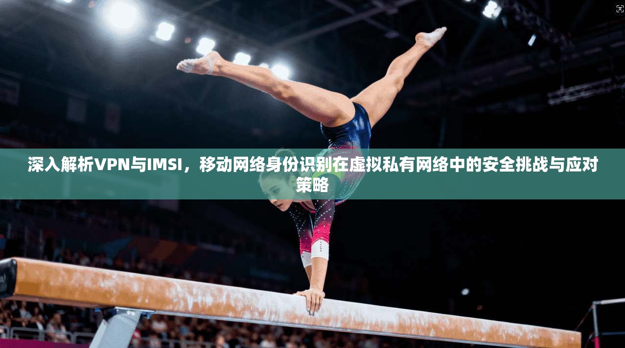 深入解析VPN与IMSI，移动网络身份识别在虚拟私有网络中的安全挑战与应对策略