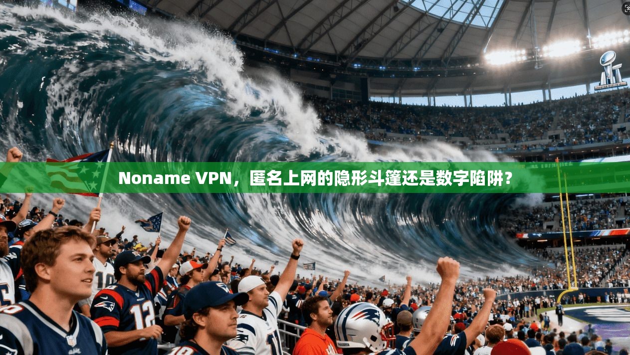 Noname VPN，匿名上网的隐形斗篷还是数字陷阱？