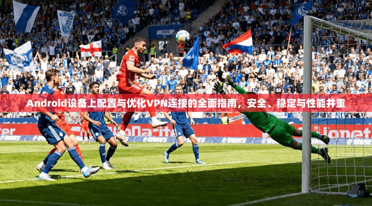 Android设备上配置与优化VPN连接的全面指南，安全、稳定与性能并重