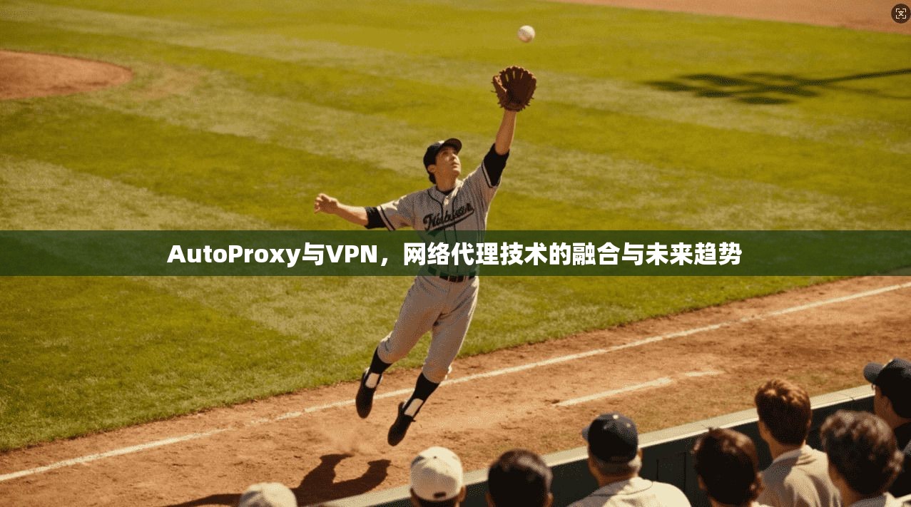 AutoProxy与VPN，网络代理技术的融合与未来趋势
