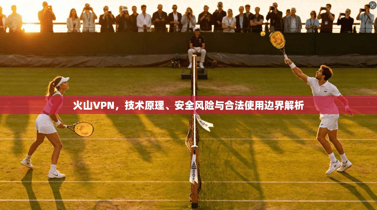 火山VPN,技术原理、安全风险与合法使用边界解析 火山VPN,技术原理、安全风险与合法使用边界解析