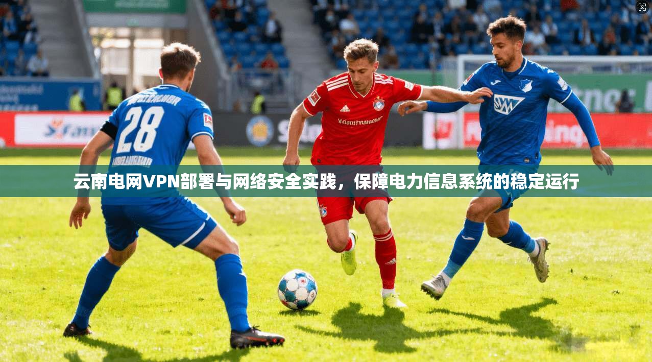 云南电网VPN部署与网络安全实践，保障电力信息系统的稳定运行