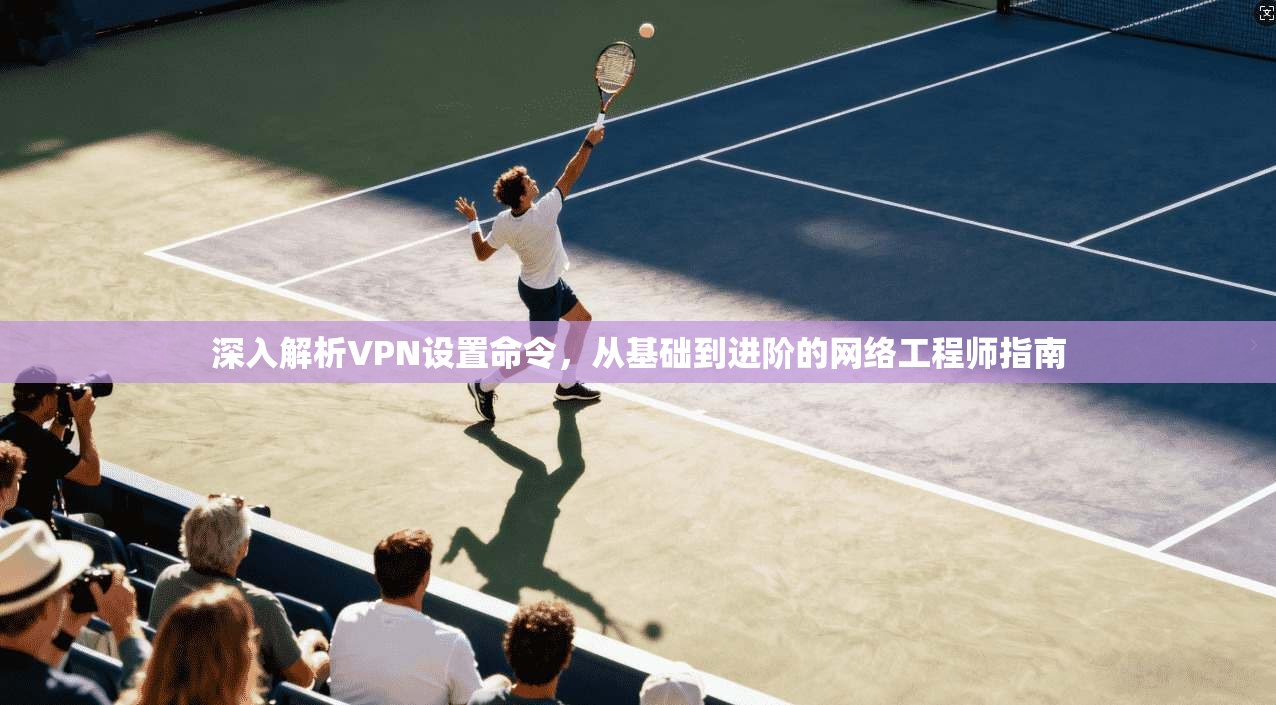深入解析VPN设置命令，从基础到进阶的网络工程师指南
