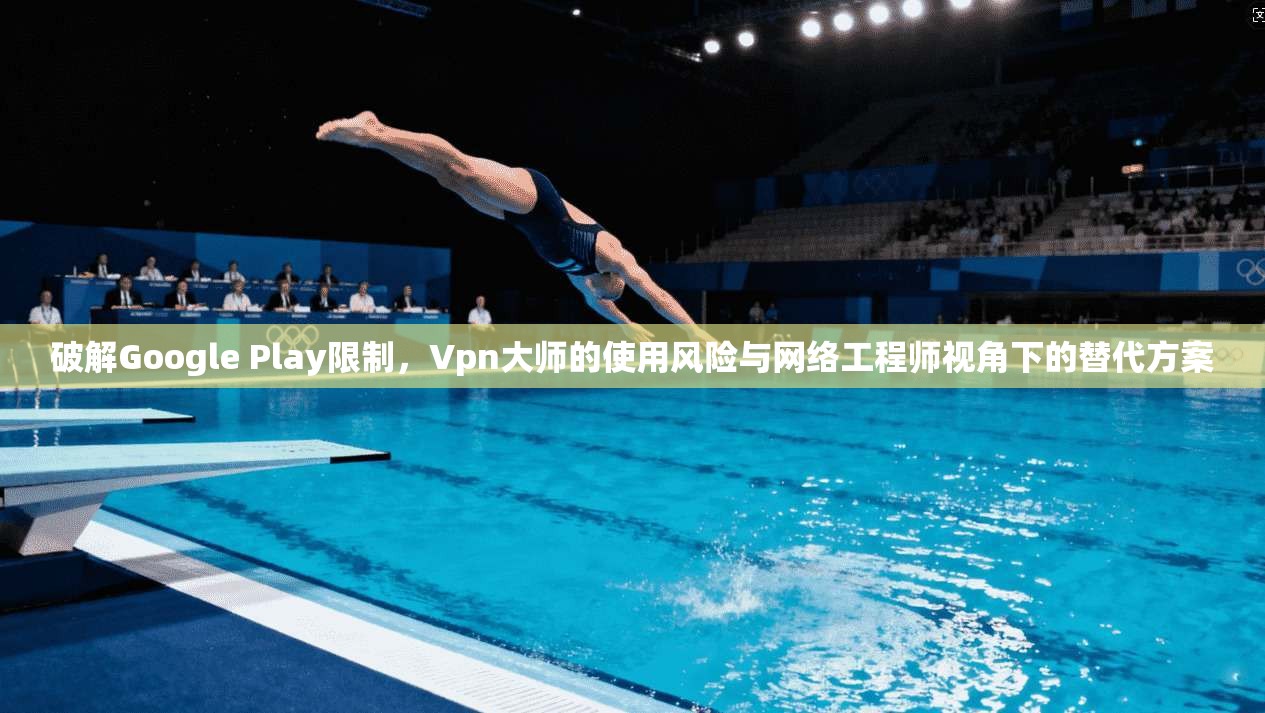 破解Google Play限制，Vpn大师的使用风险与网络工程师视角下的替代方案