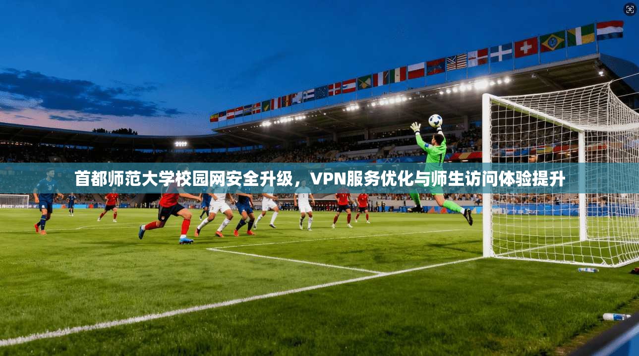 首都师范大学校园网安全升级，VPN服务优化与师生访问体验提升