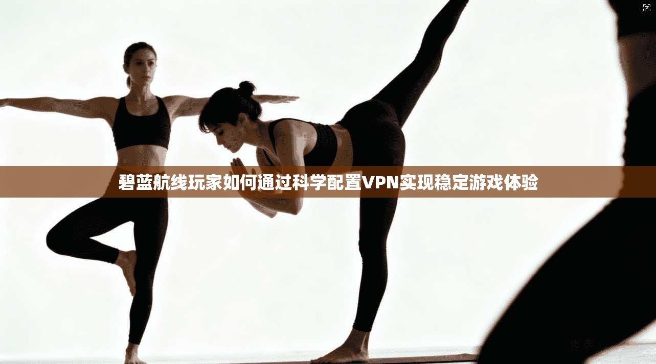 碧蓝航线玩家如何通过科学配置VPN实现稳定游戏体验
